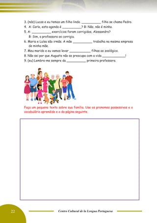 22 Centro Cultural de la Lengua Portuguesa
3. (nós) Lucas e eu temos um filho lindo. __________ filho se chama Pedro.
4. A: Carla, esta agenda é __________? B: Não, não é minha.
5. A: __________ exercícios foram corrigidos, Alessandro?
B: Sim, a professora os corrigiu.
6. Maria e Luísa são irmãs. A mãe __________ trabalha na mesma empresa
de minha mãe.
7. Meu marido e eu vamos levar ___________ filhas ao zoológico.
8. Não sei por que Augusto não se preocupa com a vida ____________!
9. (eu) Lembro-me sempre da __________ primeira professora.
Faça um pequeno texto sobre sua família. Use os pronomes possessivos e o
vocabulário aprendido e o da página seguinte.
 