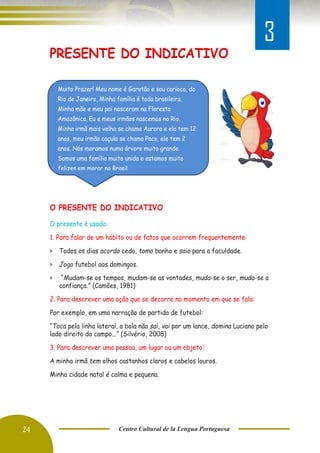 24 Centro Cultural de la Lengua Portuguesa
PRESENTE DO INDICATIVO
Va
O PRESENTE DO INDICATIVO
O presente é usado:
1. Para falar de um hábito ou de fatos que ocorrem frequentemente:
> Todos os dias acordo cedo, tomo banho e saio para a faculdade.
> Jogo futebol aos domingos.
> “Mudam-se os tempos, mudam-se as vontades, muda-se o ser, muda-se a
confiança.” (Camões, 1981)
2. Para descrever uma ação que se decorre no momento em que se fala:
Por exemplo, em uma narração de partida de futebol:
“Toca pela linha lateral, a bola não sai, vai por um lance, domina Luciano pelo
lado direito do campo...” (Silvério, 2008)
3. Para descrever uma pessoa, um lugar ou um objeto:
A minha irmã tem olhos castanhos claros e cabelos louros.
Minha cidade natal é calma e pequena.
Muito Prazer! Meu nome é Garotão e sou carioca, do
Rio de Janeiro, Minha família é toda brasileira.
Minha mãe e meu pai nasceram na Floresta
Amazônica. Eu e meus irmãos nascemos no Rio.
Minha irmã mais velha se chama Aurora e ela tem 12
anos, meu irmão caçula se chama Paco, ele tem 2
anos. Nós moramos numa árvore muito grande.
Somos uma família muito unida e estamos muito
felizes em morar no Brasil.
3
 
