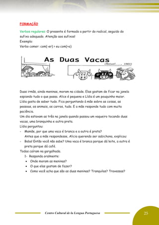 Centro Cultural de la Lengua Portuguesa 25
FORMAÇÃO
Verbos regulares: O presente é formado a partir do radical, seguido do
sufixo adequado. Atenção aos sufixos!
Exemplo:
Verbo comer: com(-er) > eu com(+o)
Duas irmãs, ainda meninas, moram na cidade. Elas gostam de ficar na janela
espiando tudo o que passa. Alice é pequena e Lídia é um pouquinho maior.
Lídia gosta de saber tudo. Fica perguntando à mãe sobre as coisas, as
pessoas, os animais, os carros, tudo. E a mãe responde tudo com muita
paciência.
Um dia estavam as três na janela quando passou um vaqueiro tocando duas
vacas, uma branquinha e outra preta.
Lídia perguntou:
- Mamãe, por que uma vaca é branca e a outra é preta?
Antes que a mãe respondesse, Alicia querendo ser sabichona, explicou:
- Boba! Então você não sabe? Uma vaca é branca porque dá leite, a outra é
preta porque dá café.
Todos caíram na gargalhada.
1- Responda oralmente:
• Onde moram as meninas?
• O que elas gostam de fazer?
• Como você acha que são as duas meninas? Tranquilas? Travessas?
 