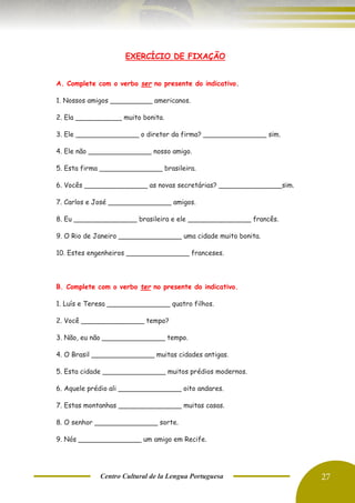 Centro Cultural de la Lengua Portuguesa 27
EXERCÍCIO DE FIXAÇÃO
A. Complete com o verbo ser no presente do indicativo.
1. Nossos amigos __________ americanos.
2. Ela ___________ muito bonita.
3. Ele _______________ o diretor da firma? _______________ sim.
4. Ele não _______________ nosso amigo.
5. Esta firma _______________ brasileira.
6. Vocês _______________ as novas secretárias? _______________sim.
7. Carlos e José _______________ amigos.
8. Eu _______________ brasileira e ele _______________ francês.
9. O Rio de Janeiro _______________ uma cidade muito bonita.
10. Estes engenheiros _______________ franceses.
B. Complete com o verbo ter no presente do indicativo.
1. Luís e Teresa _______________ quatro filhos.
2. Você _______________ tempo?
3. Não, eu não _______________ tempo.
4. O Brasil _______________ muitas cidades antigas.
5. Esta cidade _______________ muitos prédios modernos.
6. Aquele prédio ali _______________ oito andares.
7. Estas montanhas _______________ muitas casas.
8. O senhor _______________ sorte.
9. Nós _______________ um amigo em Recife.
 