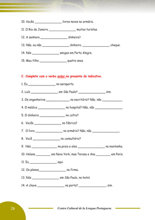 28 Centro Cultural de la Lengua Portuguesa
10. Vocês _______________ livros novos no armário.
11. O Rio de Janeiro _______________ muitos turistas.
12. A senhora _______________ dinheiro?
13. Não, eu não _______________ dinheiro. _______________ cheque.
14. Nós _______________ amigos em Porto Alegre.
15. Meu filho _______________ quatro anos.
C. Complete com o verbo estar no presente do indicativo.
1. Eu _______________ no aeroporto.
2. Luís _______________ em São Paulo? _______________ sim.
3. Os engenheiros _____________ no escritório? Não, não ___________.
4. O médico _______________ no hospital? Não, não _______________.
5. O dinheiro ______________ no cofre?
6. Vocês _______________ na fábrica?
7. O livro _______________ no armário? Não, não _______________.
8. Você _______________ no consultório?
9. Nós ______________ na praia e eles _______________ na montanha.
10. Helena ________ em Nova York, mas Teresa e Ana ________ em Paris.
11. Eu _______________ aqui.
12. Os planos_______________ na firma.
13. Nós _______________ em São Paulo, no hotel.
14. A chave _______________ na porta? _______________, sim.
 