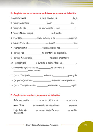 Centro Cultural de la Lengua Portuguesa 29
D. Complete com os verbos entre parênteses no presente do indicativo.
1. (começar) Você ___________ o curso amanhã. Eu _____________ hoje
2. (morar) A senhora_______________ aqui? _______________ sim.
3. (morar) Eu não __________ em apartamento. E você _____________?
4. (morar) Nossos amigos _______________ na Espanha.
5. (falar) Ele ____________ inglês e alemão e ela ___________ espanhol.
6. (morar) Vocês não ______________ no Brasil? _______________ sim.
7. (falar) O senhor ____________ francês, mas eu não ______________.
8. (entrar) Nós_______________ no escritório do engenheiro.
9. (entrar) A secretária_______________ na sala do engenheiro.
10. (começar) Ele ________ o curso hoje mesmo? Não, não ___________.
11. (entrar/falar) O engenheiro __________ no escritório e
____________ com o diretor.
12. (morar/falar) Nós ___________ no Brasil e ____________ português.
13. (perguntar) O diretor _______________ o nome do novo engenheiro.
14. (morar/falar) Meus filhos _________ em Londres e _________ inglês.
E. Complete com o verbo ir no presente do indicativo.
João, meu marido, _______ para o escritório e eu ______ para o banco.
Meus filhos _______ para a escola. Ao meio-dia nós _______ para casa.
Hoje, João não _______ para o escritório. Ele e eu _______ para o Rio
de Janeiro.
 