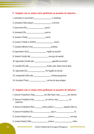 30 Centro Cultural de la Lengua Portuguesa
F. Complete com os verbos entre parênteses no presente do indicativo.
1. (atender) A secretária _______________ o telefone.
2. (atender) Nós sempre _______________ o diretor.
3. (escrever) Ele _______________ pouco.
4. (atender) Ela _______________ a porta.
5. (comer) Tomás _______________ muito.
6. (comer) Tomás e Antônio _______________ muito.
7. (vender) Minha firma _______________ prédios.
8. (aprender) Você _______________ inglês na escola?
9. (beber) Vocês não _______________ cerveja de manhã.
10. (aprender) Vocês não _______________ japonês na escola?
11. (vender) Eu não _______________ minha casa. Gosto muito dela.
12. (aprender) Eu _______________ Português na escola.
13. (responder) Eles não _______________ minhas perguntas.
14. (receber) Paulo _______________ cartas de seus amigos.
G. Complete com os verbos entre parênteses no presente do indicativo.
1. (morar/trabalhar) João________ em São Paulo, mas ______ em Santos.
2. (morar/trabalhar) Nós _________ no centro, mas _________ no
subúrbio.
3. (morar/trabalhar) Eles ______ neste prédio e _______ naquela fábrica.
4. (morar/trabalhar) Eu _______________ aqui e _______________ lá.
5. (comer/beber) Luís ______________ pizza e _____________ cerveja.
6. (comer/beber) Nós ______________ pizza e _______________ vinho.
 