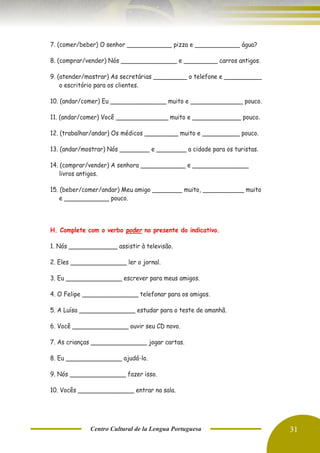 Centro Cultural de la Lengua Portuguesa 31
7. (comer/beber) O senhor ____________ pizza e ____________ água?
8. (comprar/vender) Nós _______________ e _________ carros antigos.
9. (atender/mostrar) As secretárias _________ o telefone e __________
o escritório para os clientes.
10. (andar/comer) Eu _______________ muito e ______________ pouco.
11. (andar/comer) Você ______________ muito e _____________ pouco.
12. (trabalhar/andar) Os médicos _________ muito e __________ pouco.
13. (andar/mostrar) Nós ________ e ________ a cidade para os turistas.
14. (comprar/vender) A senhora ____________ e _______________
livros antigos.
15. (beber/comer/andar) Meu amigo ________ muito, ___________ muito
e ____________ pouco.
H. Complete com o verbo poder no presente do indicativo.
1. Nós _____________ assistir à televisão.
2. Eles _______________ ler o jornal.
3. Eu _______________ escrever para meus amigos.
4. O Felipe _______________ telefonar para os amigos.
5. A Luísa _______________ estudar para o teste de amanhã.
6. Você _______________ ouvir seu CD novo.
7. As crianças _______________ jogar cartas.
8. Eu _______________ ajudá-lo.
9. Nós _______________ fazer isso.
10. Vocês _______________ entrar na sala.
 