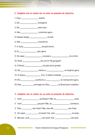 32 Centro Cultural de la Lengua Portuguesa
I. Complete com os verbos ser ou estar no presente do indicativo.
1. Hoje _______________ quente.
2. Ele _______________ inteligente.
3. Ele _______________ americano.
4. Nós _______________ contentes agora.
5. Nossos amigos _______________ na sala.
6. Nós _______________ brasileiros.
7. A Suíça _______________ um país bonito.
8. Eu _______________ aqui agora.
9. Os copos _______________ na mesa e _______________ de cristal.
10. Onde _______________ seu carro? Na garagem?
11. O Brasil _______________ um país muito grande.
12. Ele _______________ médico e _______________ no hospital agora.
13. O Alasca _____________ frio. A Sibéria também _______________.
14. Ele ____________ cozinheiro e ____________ no restaurante agora.
15. Eles __________ estrangeiros. Eles _______ no Brasil para trabalhar.
J. Complete com os verbos ser ou estar no presente do indicativo.
1. Você _______________ professor? Não, eu _______________ aluno.
2. Você _____________ garçom? Não, eu _______________ cozinheiro.
3. Elas _________ com fome? Não, elas não ____________ com fome.
4. Os copos ___________ na mesa? Sim, eles ______________ na mesa.
5. Mariana, você __________ com sono? Sim, _____________ com sono.
 