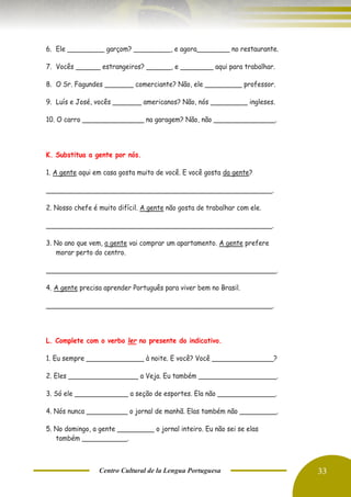 Centro Cultural de la Lengua Portuguesa 33
6. Ele _________ garçom? _________, e agora________ no restaurante.
7. Vocês ______ estrangeiros? ______, e ________ aqui para trabalhar.
8. O Sr. Fagundes _______ comerciante? Não, ele _________ professor.
9. Luís e José, vocês _______ americanos? Não, nós _________ ingleses.
10. O carro _______________ na garagem? Não, não _______________.
K. Substitua a gente por nós.
1. A gente aqui em casa gosta muito de você. E você gosta da gente?
_______________________________________________________.
2. Nosso chefe é muito difícil. A gente não gosta de trabalhar com ele.
_______________________________________________________.
3. No ano que vem, a gente vai comprar um apartamento. A gente prefere
morar perto do centro.
________________________________________________________.
4. A gente precisa aprender Português para viver bem no Brasil.
_______________________________________________________.
L. Complete com o verbo ler no presente do indicativo.
1. Eu sempre ______________ à noite. E você? Você _______________?
2. Eles _________________ a Veja. Eu também ___________________.
3. Só ele _____________ a seção de esportes. Ela não ______________.
4. Nós nunca __________ o jornal de manhã. Elas também não _________.
5. No domingo, a gente _________ o jornal inteiro. Eu não sei se elas
também ___________.
 