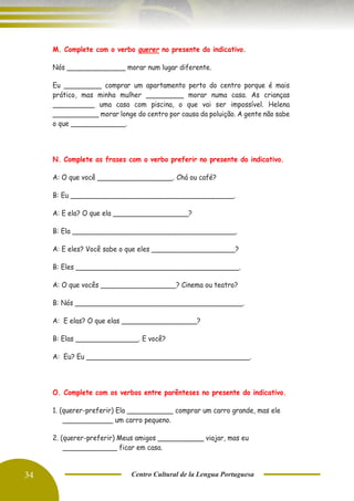 34 Centro Cultural de la Lengua Portuguesa
M. Complete com o verbo querer no presente do indicativo.
Nós ______________ morar num lugar diferente.
Eu _________ comprar um apartamento perto do centro porque é mais
prático, mas minha mulher _________ morar numa casa. As crianças
__________ uma casa com piscina, o que vai ser impossível. Helena
___________ morar longe do centro por causa da poluição. A gente não sabe
o que _____________.
N. Complete as frases com o verbo preferir no presente do indicativo.
A: O que você __________________. Chá ou café?
B: Eu _______________________________________.
A: E ela? O que ela __________________?
B: Ela _______________________________________.
A: E eles? Você sabe o que eles ____________________?
B: Eles _______________________________________.
A: O que vocês __________________? Cinema ou teatro?
B: Nós ________________________________________.
A: E elas? O que elas __________________?
B: Elas _______________. E você?
A: Eu? Eu _______________________________________.
O. Complete com os verbos entre parênteses no presente do indicativo.
1. (querer-preferir) Ela ___________ comprar um carro grande, mas ele
____________ um carro pequeno.
2. (querer-preferir) Meus amigos ___________ viajar, mas eu
_____________ ficar em casa.
 