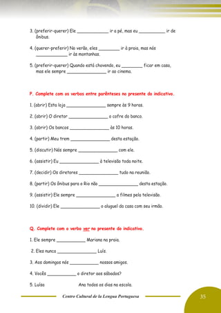 Centro Cultural de la Lengua Portuguesa 35
3. (preferir-querer) Ele ____________ ir a pé, mas eu __________ ir de
ônibus.
4. (querer-preferir) No verão, eles ________ ir à praia, mas nós
____________ ir às montanhas.
5. (preferir-querer) Quando está chovendo, eu ________ ficar em casa,
mas ele sempre _______________ ir ao cinema.
P. Complete com os verbos entre parênteses no presente do indicativo.
1. (abrir) Esta loja _______________ sempre às 9 horas.
2. (abrir) O diretor _______________ o cofre do banco.
3. (abrir) Os bancos _______________ às 10 horas.
4. (partir) Meu trem _______________ desta estação.
5. (discutir) Nós sempre _______________ com ele.
6. (assistir) Eu _______________ à televisão toda noite.
7. (decidir) Os diretores _______________ tudo na reunião.
8. (partir) Os ônibus para o Rio não _______________ desta estação.
9. (assistir) Ele sempre _______________ a filmes pela televisão.
10. (dividir) Ele _______________ o aluguel da casa com seu irmão.
Q. Complete com o verbo ver no presente do indicativo.
1. Ele sempre ___________ Mariana na praia.
2. Eles nunca _______________ Luís.
3. Aos domingos nós ___________ nossos amigos.
4. Vocês ___________ o diretor aos sábados?
5. Luísa ____________ Ana todos os dias na escola.
 