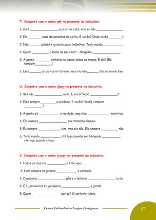 Centro Cultural de la Lengua Portuguesa 37
T. Complete com o verbo pôr no presente do indicativo.
1. Você _______________ açúcar no café, mas eu não ______________.
2. Ele _______ seus documentos no cofre. E vocês? Onde vocês _______?
3. Nós ______ paletó e gravata para trabalhar. Todo mundo __________.
4. Quem _________ a mesa na sua casa? - Ninguém _______________.
5. A gente ________ dinheiro no banco todos os meses. E ele? Ele
também_________?
6. Eles ______ as cartas no Correio, mas ela não______. Ela só manda fax.
U. Complete com o verbo dizer no presente do indicativo.
1. Nós não _______________ nada. E você? Você _______________?
2. Eles sempre ________ a verdade. E vocês? Vocês também
__________?
3. A gente só ___________ a verdade, mas elas ____________ mentiras.
4. Ela sempre _______________ que trabalha demais.
5. Eu sempre ____________ sim, mas ele não. Ele sempre _________ não.
6. Todo mundo ___________ até logo quando sai. Ninguém __________
até logo quando chega.
V. Complete com o verbo trazer no presente do indicativo.
1. Todos os dias ele __________ a filha aqui.
2. Nem sempre os jornais ___________ a verdade.
3. O padeiro _______________ pão e o leiteiro _______________ leite.
4. E o jornaleiro? O jornaleiro _______________ o jornal.
5. Quem _______________ cartas? O carteiro, claro.
 