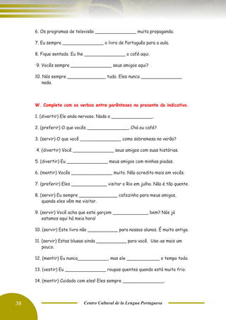 38 Centro Cultural de la Lengua Portuguesa
6. Os programas de televisão _______________ muita propaganda.
7. Eu sempre _______________ o livro de Português para a aula.
8. Fique sentado. Eu lhe _______________ o café aqui.
9. Vocês sempre _______________ seus amigos aqui?
10. Nós sempre ______________ tudo. Eles nunca _______________
nada.
W. Complete com os verbos entre parênteses no presente do indicativo.
1. (divertir) Ele anda nervoso. Nada o _______________.
2. (preferir) O que vocês _______________, Chá ou café?
3. (servir) O que você _______________ como sobremesa no verão?
4. (divertir) Você _______________ seus amigos com suas histórias.
5. (divertir) Eu _______________ meus amigos com minhas piadas.
6. (mentir) Vocês _______________ muito. Não acredito mais em vocês.
7. (preferir) Eles _____________ visitar o Rio em julho. Não é tão quente.
8. (servir) Eu sempre ______________ cafezinho para meus amigos,
quando eles vêm me visitar.
9. (servir) Você acha que este garçom _____________ bem? Nós já
estamos aqui há meia hora!
10. (servir) Este livro não ___________ para nossos alunos. É muito antigo.
11. (servir) Estas blusas ainda ___________ para você. Use-as mais um
pouco.
12. (mentir) Eu nunca___________, mas ele ____________ o tempo todo.
13. (vestir) Eu _______________ roupas quentes quando está muito frio.
14. (mentir) Cuidado com eles! Eles sempre _______________.
 