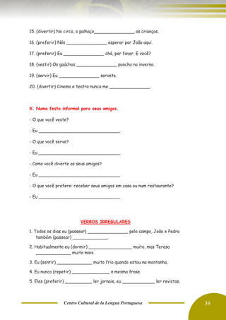 Centro Cultural de la Lengua Portuguesa 39
15. (divertir) No circo, o palhaço_______________ as crianças.
16. (preferir) Nós _______________ esperar por João aqui.
17. (preferir) Eu _______________ chá, por favor. E você?
18. (vestir) Os gaúchos _______________ poncho no inverno.
19. (servir) Eu _______________ sorvete.
20. (divertir) Cinema e teatro nunca me _______________.
X. Numa festa informal para seus amigos.
- O que você veste?
- Eu ______________________________.
- O que você serve?
- Eu ______________________________.
- Como você diverte os seus amigos?
- Eu ______________________________.
- O que você prefere: receber seus amigos em casa ou num restaurante?
- Eu ______________________________.
VERBOS IRREGULARES
1. Todos os dias eu (passear) _______________ pelo campo, João e Pedro
também (passear) _____________.
2. Habitualmente eu (dormir) ________________ muito, mas Teresa
_____________ muito mais.
3. Eu (sentir) _____________ muito frio quando estou na montanha.
4. Eu nunca (repetir) ______________ a mesma frase.
5. Eles (preferir) __________ ler jornais, eu ____________ ler revistas.
 