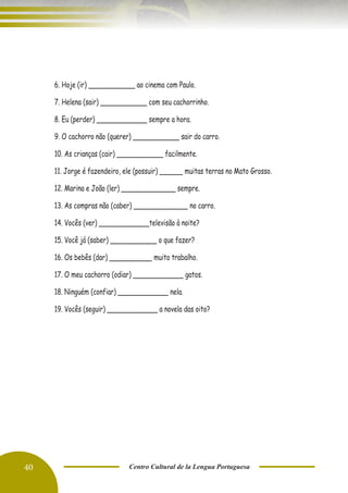 40 Centro Cultural de la Lengua Portuguesa
6. Hoje (ir) ____________ ao cinema com Paulo.
7. Helena (sair) ____________ com seu cachorrinho.
8. Eu (perder) _____________ sempre a hora.
9. O cachorro não (querer) ____________ sair do carro.
10. As crianças (cair) ____________ facilmente.
11. Jorge é fazendeiro, ele (possuir) ______ muitas terras no Mato Grosso.
12. Marina e João (ler) ______________ sempre.
13. As compras não (caber) ______________ no carro.
14. Vocês (ver) _____________televisão à noite?
15. Você já (saber) ____________ o que fazer?
16. Os bebês (dar) ___________ muito trabalho.
17. O meu cachorro (odiar) _____________ gatos.
18. Ninguém (confiar) _____________ nela.
19. Vocês (seguir) _____________ a novela das oito?
 