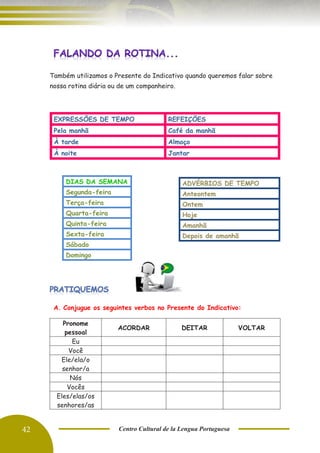 42 Centro Cultural de la Lengua Portuguesa
Também utilizamos o Presente do Indicativo quando queremos falar sobre
nossa rotina diária ou de um companheiro.
EXPRESSÕES DE TEMPO REFEIÇÕES
Pela manhã Café da manhã
À tarde Almoço
À noite Jantar
DIAS DA SEMANA
Segunda-feira
Terça-feira
Quarta-feira
Quinta-feira
Sexta-feira
Sábado
Domingo
A. Conjugue os seguintes verbos no Presente do Indicativo:
Pronome
pessoal
ACORDAR DEITAR VOLTAR
Eu
Você
Ele/ela/o
senhor/a
Nós
Vocês
Eles/elas/os
senhores/as
ADVÉRBIOS DE TEMPO
Anteontem
Ontem
Hoje
Amanhã
Depois de amanhã
 