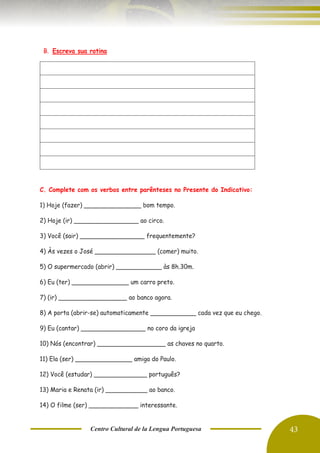 Centro Cultural de la Lengua Portuguesa 43
B. Escreva sua rotina
C. Complete com os verbos entre parênteses no Presente do Indicativo:
1) Hoje (fazer) _______________ bom tempo.
2) Hoje (ir) _________________ ao circo.
3) Você (sair) _________________ frequentemente?
4) Às vezes o José ________________ (comer) muito.
5) O supermercado (abrir) ____________ às 8h.30m.
6) Eu (ter) _______________ um carro preto.
7) (ir) __________________ ao banco agora.
8) A porta (abrir-se) automaticamente ____________ cada vez que eu chego.
9) Eu (cantar) _________________ no coro da igreja
10) Nós (encontrar) __________________ as chaves no quarto.
11) Ela (ser) _______________ amiga do Paulo.
12) Você (estudar) ______________ português?
13) Maria e Renata (ir) ___________ ao banco.
14) O filme (ser) _____________ interessante.
 