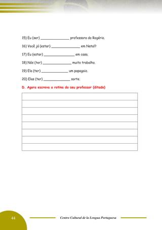 44 Centro Cultural de la Lengua Portuguesa
15) Eu (ser) ______________ professora do Rogério.
16) Você já (estar) ______________ em Natal?
17) Eu (estar) _______________ em casa.
18) Nós (ter) ______________ muito trabalho.
19) Ela (ter) _____________ um papagaio.
20) Elas (ter) _____________ sorte.
D. Agora escreva a rotina do seu professor (ditado)
 