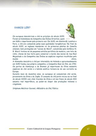 Centro Cultural de la Lengua Portuguesa 47
Os europeus descobriram o chá no princípio do século XVII.
Foram os holandeses da Companhia das Índias Orientais, quem
em 1606 o importaram pela primeira vez. Em 1635, em Amsterdã, Londres e
Paris, o chá era consumido pelas suas qualidades terapêuticas. No final do
século XVII, os ingleses mandaram vir às primeiras plantas de Camellia
sinensis, bem protegidas em "caixas de Ward", concebidas pelo botânico N.
B. Ward: tratava-se de pequenas estufas portáteis de madeira, com teto de
vidro, cheias de boa terra para conservar a bordo dos navios de Sua Real
Majestade e da Companhia das Índias as espécies vegetais recolhidas pelo
mundo afora.
A Alemanha descobriu o chá por intermédio da Holanda e aproximadamente
em 1640 fundou sua própria companhia, a Companhia Real do Chá, em 1752.
Os portos de Hamburgo e de Bremen já importavam da China sessenta
espécies de chá verde e a bebida asiática tornara-se de uso corrente na
Europa.
Durante mais de duzentos anos, os europeus só consumiram chá verde,
proveniente da China e do Japão. O consumo do chá preto iniciou-se no final
do século XVIII com chás trazidos da China e só nos finais do século XIX
assumiu real importância, ao poder-se dispor das produções indianas e
cingalesas.
Stéphane Melchior-Durand, ABCedário do Chá, Público
VAMOS LER?
 