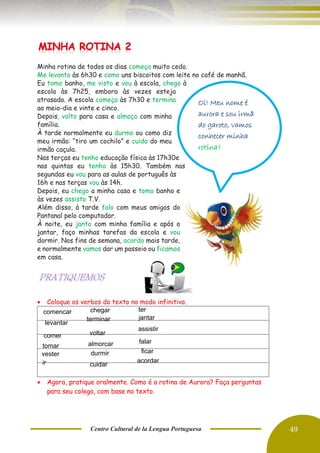 Centro Cultural de la Lengua Portuguesa 49
Minha rotina de todos os dias começa muito cedo.
Me levanto às 6h30 e como uns biscoitos com leite no café de manhã.
Eu tomo banho, me visto e vou à escola, chego à
escola às 7h25, embora às vezes esteja
atrasada. A escola começa às 7h30 e termina
ao meio-dia e vinte e cinco.
Depois, volto para casa e almoço com minha
família.
À tarde normalmente eu durmo ou como diz
meu irmão: “tiro um cochilo” e cuido do meu
irmão caçula.
Nas terças eu tenho educação física às 17h30e
nas quintas eu tenho às 15h30. Também nas
segundas eu vou para as aulas de português às
16h e nas terças vou às 14h.
Depois, eu chego a minha casa e tomo banho e
às vezes assisto T.V.
Além disso, à tarde falo com meus amigos do
Pantanal pelo computador.
À noite, eu janto com minha família e após o
jantar, faço minhas tarefas da escola e vou
dormir. Nos fins de semana, acordo mais tarde,
e normalmente vamos dar um passeio ou ficamos
em casa.
• Coloque os verbos do texto no modo infinitivo.
• Agora, pratique oralmente. Como é a rotina de Aurora? Faça perguntas
para seu colega, com base no texto.
Oi! Meu nome é
aurora e sou irmã
do garoto, vamos
conhecer minha
rotina?
comencar
levantar
comer
tomar
vester
chegar
terminar
voltar
almorcar
durmir
cuidar
jantar
assistir
falar
ir
ficar
acordar
ter
 