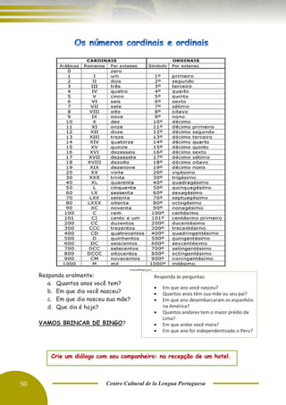 50 Centro Cultural de la Lengua Portuguesa
Responda oralmente:
a. Quantos anos você tem?
b. Em que dia você nasceu?
c. Em que dia nasceu sua mãe?
d. Que dia é hoje?
VAMOS BRINCAR DE BINGO?
Crie um diálogo com seu companheiro: na recepção de um hotel.
Responda às perguntas:
• Em que ano você nasceu?
• Quantos anos têm sua mãe ou seu pai?
• Em que ano desembarcaram os espanhóis
na América?
• Quantos andares tem o maior prédio de
Lima?
• Em que andar você mora?
• Em que ano foi independentizado o Peru?
 