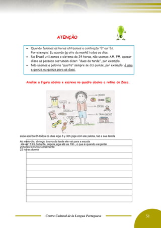 Centro Cultural de la Lengua Portuguesa 51
ATENÇÃO
• Quando falamos as horas utilizamos a contração “à” ou “às.
Por exemplo: Eu acordo às oito da manhã todos os dias.
• No Brasil utilizamos o sistema de 24 horas, não usamos AM, PM, apesar
disso as pessoas costumam dizer: ”duas da tarde”, por exemplo.
• Não usamos a palavra “quarto” sempre se diz quinze, por exemplo: é uma
e quinze ou quinze para as duas.
Analise a figura abaixo e escreva no quadro abaixo a rotina do Zeca.
zeca acorda 8h todos os dias logo 8 y 30h joga com ele pelota, faz a sua tarefa
Ao meio-dia, almoça. à uma da tarde ele vai para a escola
até as17:45 da tarde, depois joga até as 19h , o que é quando vai jantar
20horas le livros.Geralmente
22 horas dorme
 