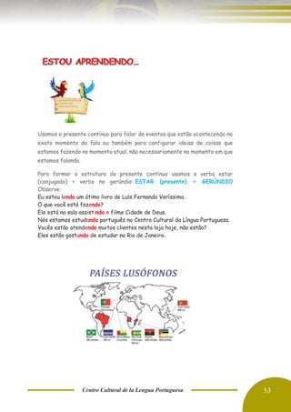 Centro Cultural de la Lengua Portuguesa 53
Usamos o presente contínuo para falar de eventos que estão acontecendo no
exato momento da fala ou também para configurar ideias de coisas que
estamos fazendo no momento atual, não necessariamente no momento em que
estamos falando.
Para formar a estrutura do presente contínuo usamos o verbo estar
(conjugado) + verbo no gerúndio: ESTAR (presente) + GERÚNDIO
Observe:
Eu estou lendo um ótimo livro de Luís Fernando Veríssimo.
O que você está fazendo?
Ele está na sala assistindo o filme Cidade de Deus.
Nós estamos estudando português no Centro Cultural da Língua Portuguesa.
Vocês estão atendendo muitos clientes nesta loja hoje, não estão?
Eles estão gostando de estudar no Rio de Janeiro.
 