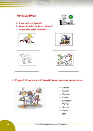 54 Centro Cultural de la Lengua Portuguesa
____________________ ____________________
_____________________ __________________
1. O que você está fazendo?
2. Vamos brindar de fazer mímica?
3. O que eles estão fazendo?
• Limpar
• Passar
• Cozinhar
• Cuidar
• Estender
• Varrer
• Sacudir
• Lavar
• Dar
4. E agora? O que ela está fazendo? Vamos aprender novos verbos...
 