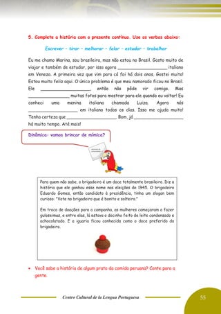 Centro Cultural de la Lengua Portuguesa 55
5. Complete a história com o presente contínuo. Use os verbos abaixo:
Escrever – tirar – melhorar – falar – estudar – trabalhar
Eu me chamo Marina, sou brasileira, mas não estou no Brasil. Gosto muito de
viajar e também de estudar, por isso agora __________________ italiano
em Veneza. A primeira vez que vim para cá foi há dois anos. Gostei muito!
Estou muito feliz aqui. O único problema é que meu namorado ficou no Brasil.
Ele __________________, então não pôde vir comigo. Mas
_______________ muitas fotos para mostrar para ele quando eu voltar! Eu
conheci uma menina italiana chamada Luiza. Agora nós
__________________ em italiano todos os dias. Isso me ajuda muito!
Tenho certeza que __________________. Bom, já __________________
há muito tempo. Até mais!
Dinâmica: vamos brincar de mímica?
• Você sabe a história de algum prato da comida peruana? Conte para a
gente.
Para quem não sabe, o brigadeiro é um doce totalmente brasileiro. Diz a
história que ele ganhou esse nome nas eleições de 1945. O brigadeiro
Eduardo Gomes, então candidato à presidência, tinha um slogan bem
curioso: "Vote no brigadeiro que é bonito e solteiro."
Em troca de doações para a campanha, as mulheres começaram a fazer
guloseimas, e entre elas, lá estava o docinho feito de leite condensado e
achocolatado. E a iguaria ficou conhecida como o doce preferido do
brigadeiro.
 