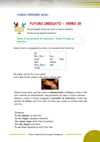 Centro Cultural de la Lengua Portuguesa 57
Em português utiliza-se muito o futuro imediato.
Forma-se da seguinte maneira:
Vamos rever a conjugação do verbo ir no presente do indicativo:
Em dupla: você já foi a um cigano?
Leia a mão de seu colega e descubra o futuro dele.
Verbo Ir (no presente do indicativo) + Verbo Principal no
infinitivo
Eu
Ele / Ela /
Você
Nós
Eles /Elas /
Vocês
Vou
Vai
Vamos
Vão
falar
Observe que nesse caso (do verbo ir demonstrando o futuro) o verbo ir não
tem o sentido de deslocamento, mas puramente de impor o futuro imediato.
Embora o verbo ir esteja conjugado no presente do indicativo a frase tem
sentido de futuro, pois fica claro na frase que a ação ou estado ainda não
ocorreu.
Exemplos:
Eu vou almoçar ao meio-dia.
Ela vai chegar a qualquer momento.
Nós vamos viajar neste final de semana.
Eles vão dançar esta noite.
Eu vou ficar magoada se você fizer isso.
 