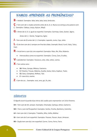 6 Centro Cultural de la Lengua Portuguesa
B = bilabial. Exemplos: bola, bela, bala, bula, binóculos.
Ç= Tem som de S. Usado somente antes de A, O, U. Nunca se começa uma palavra com
Ç. Exemplos: Cabeça, Louça, Açúcar, Maçã.
G = Antes de A, O, U, igual ao espanhol. Exemplos: Garimpo, Gato, Gostar, Agora.
Antes de E, I: Gente, Tangerina, Egito.
J= Tem som do (G antes de E, I). Exemplos: Japonês, Junto, Caju, Jeito.
L= O ele tem som de U sempre em final de sílaba. Exemplo: Brasil, Funil, Falso, Talco,
Fácil.
R= Inicial tem o som do J em espanhol. Exemplos: Rato, Rei, Rita, Roberto.
• Intervocálico como no espanhol. Exemplos: Coroa, Caro, Erudito.
V= Labiodental. Exemplos: Vassoura, vela, vida, voltar, vamos.
X= Tem vários sons:
• SH: Peixe, Xarope, México, Faxineira.
• S: Próximo, Trouxe, Máxima, Auxílio, Sexta, Extra, Explicar, Texto.
• CS: Sexo, Complexo, Reflexo, Táxi.
• Z = exercício, exame.
Z = Som de zzz... Exemplos: azul, zero, giz, fiz, dez.
DÍGRAFOS
O dígrafo ocorre quando duas letras são usadas para representar um único fonema.
CH = Tem som de SH, sempre. Exemplos: Chamada, Cachaça, Achar, Cachorro.
NH = Tem o som de Ñ espanhol. Exemplos: Sonho, Fronha, Banheiro, Caminho.
LH = tem som de LI. Exemplos: Trabalho, Alho, Velho, Malhar.
SS = tem som de S em espanhol. Exemplos: Passear, Passar, Assar, Amassar.
RR = Duplo tem som do J em espanhol: Correr, Carro, Ferro, Farra.
 
