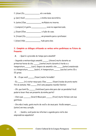 60 Centro Cultural de la Lengua Portuguesa
f. (dizer) Eu _____________ só a verdade.
g. (ser) Você _____________ a minha nova secretária.
h. (estar) Elas _____________ na Rússia no inverno.
i. (comprar) A gente _____________ ovos no supermercado.
j. (fazer) Eles _____________ a lição de casa.
k. (trazer) Eu _____________ um presente para o professor.
l. (dizer) Nós _____________ tudo para eles.
3. Complete os diálogos utilizando os verbos entre parênteses no Futuro do
Presente:
A. - Qual é a previsão do tempo para amanhã?
- Segundo a meteorologia amanhã _____ (chover) muito durante as
primeiras horas do dia; _____(ventar) muito durante à tarde e a
temperatura _____ (cair). Depois de amanhã o dia _____(estar) ensolarado
e a temperatura _____ (subir). A temperatura _____ (oscilar) entre 15 e
22 graus.
B. - O que você _____ (fazer) neste feriadão?
- Eu _____ (ir) visitar meus pais. Eles _____ (fazer) bodas de prata neste
fim de semana. Nós _____ (ter) uma pequena reunião familiar.
- Oh, que bom! Eu _____ (telefonar) para eles para dar os parabéns! Você
poderia levar-lhes um presente da minha parte?
- Claro que ______ (levar)! Meus pais _____ (ficar) muito felizes com sua
gentileza.
- Ora não é nada, gosto muito de você e de seus pais. Vocês sempre _____
(estar) em meu coração.
C. - Sandra, você pode me informar a agenda para visita dos
empresários espanhóis?
 