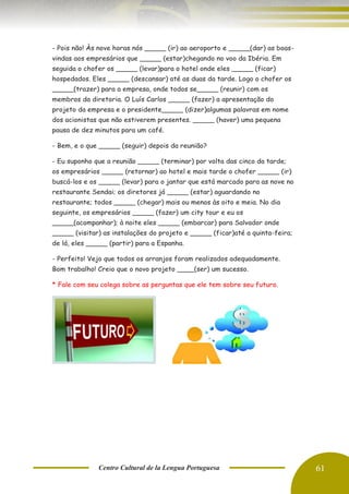 Centro Cultural de la Lengua Portuguesa 61
- Pois não! Às nove horas nós _____ (ir) ao aeroporto e _____(dar) as boas-
vindas aos empresários que _____ (estar)chegando no voo da Ibéria. Em
seguida o chofer os _____ (levar)para o hotel onde eles _____ (ficar)
hospedados. Eles _____ (descansar) até as duas da tarde. Logo o chofer os
_____(trazer) para a empresa, onde todos se_____ (reunir) com os
membros da diretoria. O Luís Carlos _____ (fazer) a apresentação do
projeto da empresa e o presidente_____ (dizer)algumas palavras em nome
dos acionistas que não estiverem presentes. _____ (haver) uma pequena
pausa de dez minutos para um café.
- Bem, e o que _____ (seguir) depois da reunião?
- Eu suponho que a reunião _____ (terminar) por volta das cinco da tarde;
os empresários _____ (retornar) ao hotel e mais tarde o chofer _____ (ir)
buscá-los e os _____ (levar) para o jantar que está marcado para as nove no
restaurante Sendai; os diretores já _____ (estar) aguardando no
restaurante; todos _____ (chegar) mais ou menos às oito e meia. No dia
seguinte, os empresários _____ (fazer) um city tour e eu os
_____(acompanhar); à noite eles _____ (embarcar) para Salvador onde
_____ (visitar) as instalações do projeto e _____ (ficar)até a quinta-feira;
de lá, eles _____ (partir) para a Espanha.
- Perfeito! Vejo que todos os arranjos foram realizados adequadamente.
Bom trabalho! Creio que o novo projeto ____(ser) um sucesso.
* Fale com seu colega sobre as perguntas que ele tem sobre seu futuro.
 