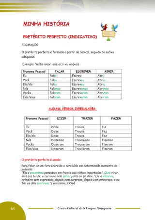 64 Centro Cultural de la Lengua Portuguesa
PRETÉRITO PERFEITO (INDICATIVO)
FORMAÇÃO
O pretérito perfeito é formado a partir do radical, seguido do sufixo
adequado.
Exemplo: Verbo amar: am(-ar) > eu am(+ei)
Pronome Pessoal FALAR ESCREVER ABRIR
Eu Falei Escrevi Abri
Você Falou Escreveu Abriu
Ele/ela Falou Escreveu Abriu
Nós Falamos Escrevemos Abrimos
Vocês Falaram Escreveram Abriram
Eles/elas Falaram Escreveram Abriram
ALGUNS VERBOS IRREGULARES:
O pretérito perfeito é usado:
Para falar de um fato ocorrido e concluído em determinado momento do
passado:
“Ela o encontrou pensativo em frente aos vinhos importados”. Quis virar,
mas era tarde, o carrinho dela parou junto ao pé dele. “Ele a encarou,
primeiro sem expressão, depois com surpresa, depois com embaraço, e no
fim os dois sorriram.” (Verissimo, 1996).
Pronome Pessoal DIZER TRAZER FAZER
Eu Disse Trouxe Fiz
Você Disse Trouxe Fez
Ele/ela Disse Trouxe Fez
Nós Dissemos Trouxemos Fizemos
Vocês Disseram Trouxeram Fizeram
Eles/elas Disseram Trouxeram Fizeram
 