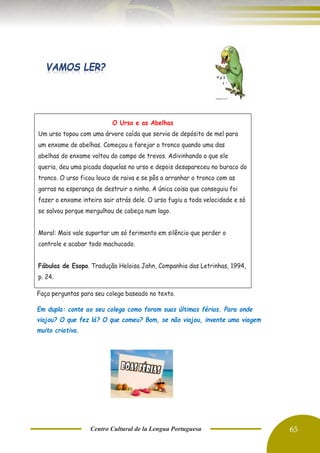 Centro Cultural de la Lengua Portuguesa 65
Faça perguntas para seu colega baseado no texto.
Em dupla: conte ao seu colega como foram suas últimas férias. Para onde
viajou? O que fez lá? O que comeu? Bom, se não viajou, invente uma viagem
muito criativa.
O Urso e as Abelhas
Um urso topou com uma árvore caída que servia de depósito de mel para
um enxame de abelhas. Começou a farejar o tronco quando uma das
abelhas do enxame voltou do campo de trevos. Adivinhando o que ele
queria, deu uma picada daquelas no urso e depois desapareceu no buraco do
tronco. O urso ficou louco de raiva e se pôs a arranhar o tronco com as
garras na esperança de destruir o ninho. A única coisa que conseguiu foi
fazer o enxame inteiro sair atrás dele. O urso fugiu a toda velocidade e só
se salvou porque mergulhou de cabeça num lago.
Moral: Mais vale suportar um só ferimento em silêncio que perder o
controle e acabar todo machucado.
Fábulas de Esopo. Tradução Heloisa Jahn, Companhia das Letrinhas, 1994,
p. 24.
 