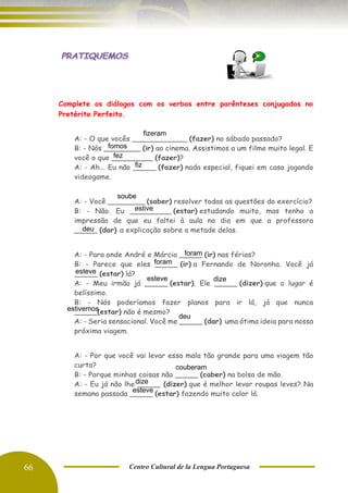 66 Centro Cultural de la Lengua Portuguesa
Complete os diálogos com os verbos entre parênteses conjugados no
Pretérito Perfeito.
A: - O que vocês ____________ (fazer) no sábado passado?
B: - Nós ________ (ir) ao cinema. Assistimos a um filme muito legal. E
você o que _________ (fazer)?
A: - Ah... Eu não _____ (fazer) nada especial, fiquei em casa jogando
videogame.
A: - Você ________ (saber) resolver todas as questões do exercício?
B: - Não. Eu _________ (estar) estudando muito, mas tenho a
impressão de que eu faltei à aula no dia em que a professora
_____ (dar) a explicação sobre a metade delas.
A: - Para onde André e Márcia _____ (ir) nas férias?
B: - Parece que eles _____ (ir) a Fernando de Noronha. Você já
_____ (estar) lá?
A: - Meu irmão já _____ (estar). Ele _____ (dizer) que o lugar é
belíssimo.
B: - Nós poderíamos fazer planos para ir lá, já que nunca
_____(estar) não é mesmo?
A: - Seria sensacional. Você me _____ (dar) uma ótima ideia para nossa
próxima viagem.
A: - Por que você vai levar essa mala tão grande para uma viagem tão
curta?
B: - Porque minhas coisas não _____ (caber) na bolsa de mão.
A: - Eu já não lhe _____ (dizer) que é melhor levar roupas leves? Na
semana passada _____ (estar) fazendo muito calor lá.
fizeram
fez
fiz
soube
estive
deu
foram
foram
esteve
dize
esteve
deu
dize
esteve
estivemos
couberam
fomos
 