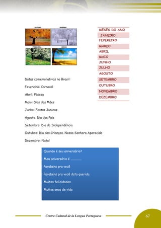 Centro Cultural de la Lengua Portuguesa 67
Datas comemorativas no Brasil:
Fevereiro: Carnaval
Abril: Páscoa
Maio: Dias das Mães
Junho: Festas Juninas
Agosto: Dia dos Pais
Setembro: Dia da Independência
Outubro: Dia das Crianças. Nossa Senhora Aparecida
Dezembro: Natal
MESES DO ANO
JANEIRO
FEVEREIRO
MARÇO
ABRIL
MAIO
JUNHO
JULHO
AGOSTO
SETEMBRO
OUTUBRO
NOVEMBRO
DEZEMBRO
Quando é seu aniversário?
Meu aniversário é ..............
Parabéns pra você
Parabéns pra você data querida
Muitas felicidades
Muitos anos de vida
 