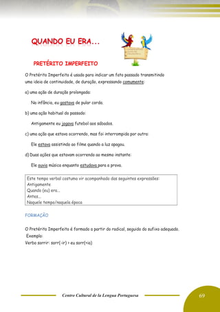 Centro Cultural de la Lengua Portuguesa 69
PRETÉRITO IMPERFEITO
O Pretérito Imperfeito é usado para indicar um fato passado transmitindo
uma ideia de continuidade, de duração, expressando comumente:
a) uma ação de duração prolongada:
Na infância, eu gostava de pular corda.
b) uma ação habitual do passado:
Antigamente eu jogava futebol aos sábados.
c) uma ação que estava ocorrendo, mas foi interrompida por outra:
Ele estava assistindo ao filme quando a luz apagou.
d) Duas ações que estavam ocorrendo ao mesmo instante:
Ele ouvia música enquanto estudava para a prova.
FORMAÇÃO
O Pretérito Imperfeito é formado a partir do radical, seguido do sufixo adequado.
Exemplo:
Verbo sorrir: sorr(-ir) > eu sorr(+ia)
Este tempo verbal costuma vir acompanhado das seguintes expressões:
Antigamente
Quando (eu) era...
Antes...
Naquele tempo/naquela época
 