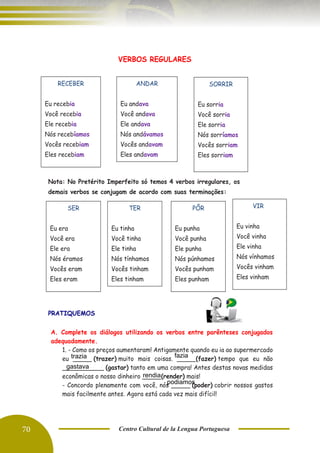 70 Centro Cultural de la Lengua Portuguesa
VERBOS REGULARES
Nota: No Pretérito Imperfeito só temos 4 verbos irregulares, os
demais verbos se conjugam de acordo com suas terminações:
PRATIQUEMOS
A. Complete os diálogos utilizando os verbos entre parênteses conjugados
adequadamente.
1. - Como os preços aumentaram! Antigamente quando eu ia ao supermercado
eu _____ (trazer) muito mais coisas. _____(fazer) tempo que eu não
___________ (gastar) tanto em uma compra! Antes destas novas medidas
econômicas o nosso dinheiro _____(render) mais!
- Concordo plenamente com você, nós _____ (poder) cobrir nossos gastos
mais facilmente antes. Agora está cada vez mais difícil!
ANDAR
Eu andava
Você andava
Ele andava
Nós andávamos
Vocês andavam
Eles andavam
RECEBER
Eu recebia
Você recebia
Ele recebia
Nós recebíamos
Vocês recebiam
Eles recebiam
SORRIR
Eu sorria
Você sorria
Ele sorria
Nós sorríamos
Vocês sorriam
Eles sorriam
SER
Eu era
Você era
Ele era
Nós éramos
Vocês eram
Eles eram
TER
Eu tinha
Você tinha
Ele tinha
Nós tínhamos
Vocês tinham
Eles tinham
VIR
Eu vinha
Você vinha
Ele vinha
Nós vínhamos
Vocês vinham
Eles vinham
PÔR
Eu punha
Você punha
Ele punha
Nós púnhamos
Vocês punham
Eles punham
trazia fazia
gastava
rendia
podiamos
 