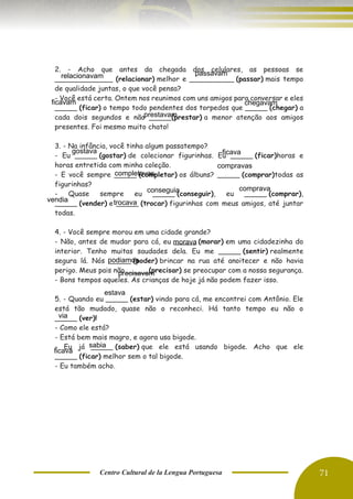Centro Cultural de la Lengua Portuguesa 71
2. - Acho que antes da chegada dos celulares, as pessoas se
_____________ (relacionar) melhor e __________ (passar) mais tempo
de qualidade juntas, o que você pensa?
- Você está certa. Ontem nos reunimos com uns amigos para conversar e eles
_____ (ficar) o tempo todo pendentes dos torpedos que _____ (chegar) a
cada dois segundos e não _____(prestar) a menor atenção aos amigos
presentes. Foi mesmo muito chato!
3. - Na infância, você tinha algum passatempo?
- Eu _____ (gostar) de colecionar figurinhas. Eu _____ (ficar)horas e
horas entretida com minha coleção.
- E você sempre _____ (completar) os álbuns? _____ (comprar)todas as
figurinhas?
- Quase sempre eu _____ (conseguir), eu _____ (comprar),
_____ (vender) e _____ (trocar) figurinhas com meus amigos, até juntar
todas.
4. - Você sempre morou em uma cidade grande?
- Não, antes de mudar para cá, eu _____ (morar) em uma cidadezinha do
interior. Tenho muitas saudades dela. Eu me _____ (sentir) realmente
segura lá. Nós _____ (poder) brincar na rua até anoitecer e não havia
perigo. Meus pais não _____(precisar) se preocupar com a nossa segurança.
- Bons tempos aqueles. As crianças de hoje já não podem fazer isso.
5. - Quando eu _____ (estar) vindo para cá, me encontrei com Antônio. Ele
está tão mudado, quase não o reconheci. Há tanto tempo eu não o
_____ (ver)!
- Como ele está?
- Está bem mais magro, e agora usa bigode.
- Eu já _____ (saber) que ele está usando bigode. Acho que ele
_____ (ficar) melhor sem o tal bigode.
- Eu também acho.
B.
relacionavam passavam
ficavam chegavam
prestavam
gostava ficava
completavas
compravas
conseguia comprava
vendia trocava
estava
via
sabia
ficava
morava
podiamos
precisavam
 