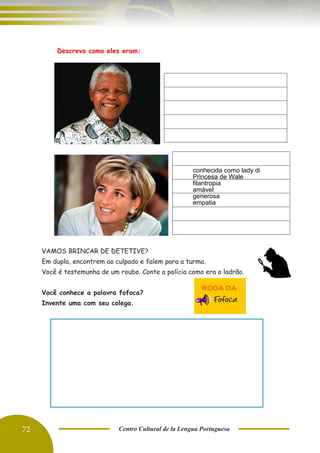 72 Centro Cultural de la Lengua Portuguesa
C. Descreva como eles eram:
VAMOS BRINCAR DE DETETIVE?
Em dupla, encontrem ao culpado e falem para a turma.
Você é testemunha de um roubo. Conte a polícia como era o ladrão.
Você conhece a palavra fofoca?
Invente uma com seu colega.
conhecida como lady di
Princesa de Wale
filantropia
amável
generosa
empatia
 