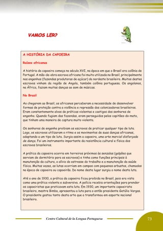 Centro Cultural de la Lengua Portuguesa 73
A HISTÓRIA DA CAPOEIRA
Raízes africanas
A história da capoeira começa no século XVI, na época em que o Brasil era colônia de
Portugal. A mão-de-obra escrava africana foi muito utilizada no Brasil, principalmente
nos engenhos (fazendas produtoras de açúcar) do nordeste brasileiro. Muitos destes
escravos vinham da região de Angola, também colônia portuguesa. Os angolanos,
na África, faziam muitas danças ao som de músicas.
No Brasil
Ao chegarem ao Brasil, os africanos perceberam a necessidade de desenvolver
formas de proteção contra a violência e repressão dos colonizadores brasileiros.
Eram constantemente alvos de práticas violentas e castigos dos senhores de
engenho. Quando fugiam das fazendas, eram perseguidos pelos capitães-do-mato,
que tinham uma maneira de captura muito violenta.
Os senhores de engenho proibiam os escravos de praticar qualquer tipo de luta.
Logo, os escravos utilizaram o ritmo e os movimentos de suas danças africanas,
adaptando a um tipo de luta. Surgia assim a capoeira, uma arte marcial disfarçada
de dança. Foi um instrumento importante da resistência cultural e física dos
escravos brasileiros.
A prática da capoeira ocorria em terreiros próximos às senzalas (galpões que
serviam de dormitório para os escravos) e tinha como funções principais à
manutenção da cultura, o alívio do estresse do trabalho e a manutenção da saúde
física. Muitas vezes, as lutas ocorriam em campos com pequenos arbustos, chamados
na época de capoeira ou capoeirão. Do nome deste lugar surgiu o nome desta luta.
Até o ano de 1930, a prática da capoeira ficou proibida no Brasil, pois era vista
como uma prática violenta e subversiva. A polícia recebia orientações para prender
os capoeiristas que praticavam esta luta. Em 1930, um importante capoeirista
brasileiro, mestre Bimba, apresentou a luta para o então presidente Getúlio Vargas.
O presidente gostou tanto desta arte que a transformou em esporte nacional
brasileiro.
 