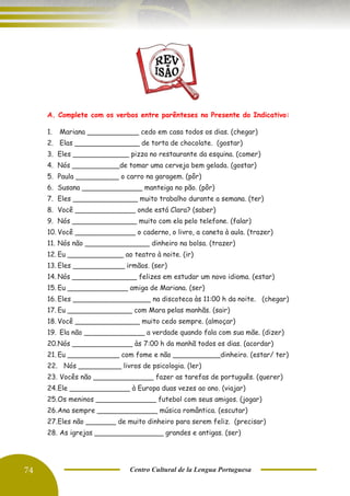 74 Centro Cultural de la Lengua Portuguesa
A. Complete com os verbos entre parênteses no Presente do Indicativo:
1. Mariana ____________ cedo em casa todos os dias. (chegar)
2. Elas _______________ de torta de chocolate. (gostar)
3. Eles _____________ pizza no restaurante da esquina. (comer)
4. Nós ___________de tomar uma cerveja bem gelada. (gostar)
5. Paula __________ o carro na garagem. (pôr)
6. Susana ______________ manteiga no pão. (pôr)
7. Eles _______________ muito trabalho durante a semana. (ter)
8. Você ______________ onde está Clara? (saber)
9. Nós _______________ muito com ela pelo telefone. (falar)
10. Você ______________ o caderno, o livro, a caneta à aula. (trazer)
11. Nós não _______________ dinheiro na bolsa. (trazer)
12. Eu _____________ ao teatro à noite. (ir)
13. Eles ____________ irmãos. (ser)
14. Nós _______________ felizes em estudar um novo idioma. (estar)
15. Eu ______________ amiga de Mariana. (ser)
16. Eles __________________ na discoteca às 11:00 h da noite. (chegar)
17. Eu _______________ com Mara pelas manhãs. (sair)
18. Você _______________ muito cedo sempre. (almoçar)
19. Ela não ______________ a verdade quando fala com sua mãe. (dizer)
20.Nós ______________ às 7:00 h da manhã todos os dias. (acordar)
21. Eu ____________ com fome e não ___________dinheiro. (estar/ ter)
22. Nós __________ livros de psicologia. (ler)
23. Vocês não ______________ fazer as tarefas de português. (querer)
24.Ele ______________ à Europa duas vezes ao ano. (viajar)
25.Os meninos ______________ futebol com seus amigos. (jogar)
26.Ana sempre ______________ música romântica. (escutar)
27.Eles não _______ de muito dinheiro para serem feliz. (precisar)
28. As igrejas ________________ grandes e antigas. (ser)
 