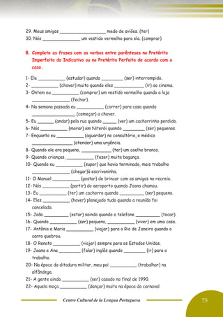 Centro Cultural de la Lengua Portuguesa 75
29. Meus amigos _________________ medo de aviões. (ter)
30. Nós ______________ um vestido vermelho para ela. (comprar)
B. Complete as frases com os verbos entre parênteses no Pretérito
Imperfeito do Indicativo ou no Pretérito Perfeito de acordo com o
caso.
1- Ele __________ (estudar) quando ________ (ser) interrompido.
2- __________ (chover) muito quando eles ___________ (ir) ao cinema.
3- Ontem eu __________ (comprar) um vestido vermelho quando a loja
______________ (fechar).
4- Na semana passada eu __________ (correr) para casa quando
________________ (começar) a chover.
5- Eu ______ (andar) pela rua quando _____ (ver) um cachorrinho perdido.
6- Nós __________ (morar) em Niterói quando ________ (ser) pequenos.
7- Enquanto eu __________ (aguardar) no consultório, o médico
_______________ (atender) uma urgência.
8- Quando ele era pequeno, ___________ (ter) um coelho branco.
9- Quando crianças, __________ (fazer) muita bagunça.
10- Quando eu __________ (supor) que havia terminado, mais trabalho
______________ (chegar)à escrivaninha.
11- O Manuel __________ (gostar) de brincar com os amigos no recreio.
12- Nós __________ (partir) do aeroporto quando Joana chamou.
13- Eu __________ (ter) um cachorro quando _________ (ser) pequeno.
14- Eles __________ (haver) planejado tudo quando a reunião foi
cancelada.
15- João _________ (estar) saindo quando o telefone _________ (tocar).
16- Quando __________ (ser) pequeno, __________ (viver) em uma casa.
17- Antônia e Maria __________ (viajar) para o Rio de Janeiro quando o
carro quebrou.
18- O Renato __________ (viajar) sempre para os Estados Unidos.
19- Joana e Ana ________ (falar) inglês quando ________ (ir) para o
trabalho.
20- Na época da ditadura militar, meu pai __________ (trabalhar) na
alfândega.
21- A gente ainda __________ (ser) casado no final de 1990.
22- Aquela moça __________ (dançar) muito na época do carnaval.
 