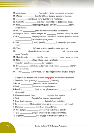 76 Centro Cultural de la Lengua Portuguesa
23- As crianças __________ (aprender) rápido com aquele professor.
24- Mamãe __________ (plantar) flores sempre que era primavera.
25- __________ (ser) duas horas quando vovô telefonou.
26- Carminha __________ (beliscar) seu irmão por debaixo da mesa.
27- Nós __________ (saber) português e por isso __________ (ser)
selecionados.
28- O João __________ (ser) muito bonito quando nós casamos.
29- Naquela época, Cristina sempre me ________ (mandar) cartas de amor.
30- Ela __________ (chegar) em casa cansada do trabalho quando o marido
_____________ (decidir) sair para jantar.
31- Nós __________ (casar) quando _________ (começar) a guerra em
1942.
32- Você __________ (ir) para a festa quando o carro quebrou.
33- __________ (fazer) frio quando eles __________ (sair) de casa, mas
agora faz calor.
34- Quando vocês _______ (cantar), nós ________ (tomar) umas cervejas.
35- Nós __________ (fazer) tudo o que o professor __________
(mandar) quando __________ (ir) à escola.
36- Eu ________ (caminhar) na beira da praia quando ________ (morar)
em Copacabana.
37- Todos _______ (assistir) ao jogo da seleção quando a luz se apagou.
C. Complete as frases com o verbo conjugado no Pretérito Perfeito.
1- Esses são fatos que ela já __________ (esquecer).
2- Eu me __________ (lembrar) de seu aniversário.
3- Você __________ (obedecer) ao regulamento.
4- Romário __________ (aspirar) um gás venenoso e __________ (cair)
desmaiado.
5- O desempenho do time __________ (agradar) ao técnico.
6- Você __________ (assistir) ao jogo da liga nacional?
7- Esse direito sempre __________ (assistir) aos cidadãos.
8- Eu __________ (desobedecer) meu pai e __________ (sair) igual.
9- Ele nunca __________ (perdoar) minhas faltas.
10- Nós sempre __________ (preferir) o trabalho ao estudo.
11- Eles __________ (pagar) o material de aulas sem vontade.
12- O garoto __________ (ir) ao jogo do Fluminense com o pai.
 