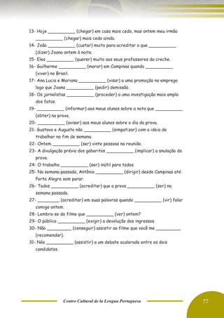 Centro Cultural de la Lengua Portuguesa 77
13- Hoje __________ (chegar) em casa mais cedo, mas ontem meu irmão
__________ (chegar) mais cedo ainda.
14- João __________ (custar) muito para acreditar o que __________
(dizer) Joana ontem à noite.
15- Eles __________ (querer) muito aos seus professores da creche.
16- Guilherme __________ (morar) em Campinas quando __________
(viver) no Brasil.
17- Ana Lucia e Mariana __________ (visar) a uma promoção no emprego
logo que Joana __________ (pedir) demissão.
18- Os jornalistas __________ (proceder) a uma investigação mais ampla
dos fatos.
19- __________ (informar) aos meus alunos sobre a nota que __________
(obter) na prova.
20- __________ (avisar) aos meus alunos sobre o dia da prova.
21- Gustavo e Augusto não __________ (simpatizar) com a ideia de
trabalhar no fim de semana.
22- Ontem __________ (ser) vinte pessoas na reunião.
23- A divulgação prévia dos gabaritos __________ (implicar) a anulação da
prova.
24- O trabalho __________ (ser) inútil para todos.
25- Na semana passada, Antônio __________ (dirigir) desde Campinas até
Porto Alegre sem parar.
26- Todos __________ (acreditar) que a prova __________ (ser) na
semana passada.
27- ________ (acreditar) em suas palavras quando __________ (vir) falar
comigo ontem.
28- Lembra-se do filme que __________ (ver) ontem?
29- O público __________ (exigir) a devolução dos ingressos.
30- Não _________ (conseguir) assistir ao filme que você me _________
(recomendar).
31- Nós __________ (assistir) a um debate acalorado entre os dois
candidatos.
 