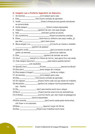 78 Centro Cultural de la Lengua Portuguesa
D. Complete com o Pretérito Imperfeito do Indicativo.
1. As meninas _____________(vir) sempre para casa.
2. Eles______________ (ter) muita vontade de aprender.
3. Vocês _________________ (fazer) ótimas provas quando estudavam
na universidade.
4. Vocês sempre ________________ (dizer) coisas engraçadas.
5. Valquíria _____________(gostar) de sair com suas amigas
6. Nós ___________________ (estudar) juntas na escola.
7. Os cozinheiros __________________ (fazer) excelentes comidas.
8. Elena ________________ (distribuir) o dinheiro com seus irmãos, já
que eles ________________(ser) mais novos.
9. Meus amigos e eu _________________(ir) muito ao cinema e também
______________ (gostar) de passear.
10. Enquanto vocês ___________________(por) os moveis na sala de
jantar as meninas _________________(levar) as cadeiras.
11. Eles _____________________ (gostar) de estudar de noite.
12. Carol ________ (assistir) a filmes de terror, mas agora fica com medo.
13. João sempre (escutar) ___________essa música quando (estar)
____________com saudades.
14. Quando (ter) ___________15 anos _____________(morar) no Brasil.
15. Eles (ser) ______________bons amigos de crianças.
16. Elas sempre (chegar) _______________tarde ao colégio.
17. As meninas _____________(vir) sempre para casa.
18. Eles______________ (ter) muita vontade de aprender.
19. Os rapazes ___________(fazer) festa cada vez que saíam do trabalho.
20.Alexandre ___________ (gostar) de comprar muitos presentes para
sua família.
21. Ela________________ (ser) uma menina muito boa e alegre.
22.Rocio _______________ (fazer) muitos exercícios de matemáticas.
23.O ônibus _____________(correr) muito, por isso todos os passageiros
______________ (estar) assustados.
24.Esta avenida ________________(ser) muito usada pelos motoristas,
até fazer a via expressa.
25.Rosa ____________________ (querer) viajar de férias.
26.Eles _______________(fazer) uns trabalhos muito bons
 