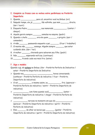 Centro Cultural de la Lengua Portuguesa 79
E. Complete as frases com os verbos entre parênteses no Pretérito
Imperfeito
1. Quando _____________ para cá, encontrei vovó no ônibus. (vir)
2. Naquele tempo, ele já _______ tão velhinho, que nem _______ direito.
(ser / ouvir)
3. Enquanto Pedro ___________, sua namorada ___________. (cantar /
dançar)
4. Aquele garoto sempre _______ esmolas na esquina. (pedir)
5. Quando o chefe _______, era ele quem _______ o projeto. (sair /
comandar)
6. A mãe _______ passeando enquanto o pai _______. (ficar / trabalhar)
7. O menino não _______ sossego. Alguém sempre _______ que estar
cuidando dele. (dar / ter)
8. A mulher _______ chorando para salvarem seu filho. (pedir)
9. Nós _______ esperando notícias. (continuar)
10. _______ ficando cada vez mais frio. (estar)
F. Siga o modelo:
Quando o vi, ele estava no ônibus. (Ver - Pretérito Perfeito do Indicativo /
estar – Pretérito Imperfeito do Indicativo
➢ Quando nos___________, _____________ horas conversando.
(conhecer – Pretérito Perfeito do indicativo / ficar – Pretérito
Imperfeito do indicativo)
➢ O sol ___________ e mesmo assim, eu ___________ frio. (aparecer –
Pretérito Perfeito do indicativo / sentir – Pretérito Imperfeito do
indicativo)
➢ _____________ com fome quando você____________. (estar –
Pretérito Imperfeito do indicativo / chegar – Pretérito Perfeito do
indicativo)
➢ ____________ nervoso no momento em que ela ______________.
(parecer – Pretérito Imperfeito do indicativo / partir – Pretérito
Perfeito do indicativo)
➢ Eles _______ de olhar os navios que _______. (gostar – Pretérito
Imperfeito do indicativo / partir – Pretérito Imperfeito do indicativo)
 