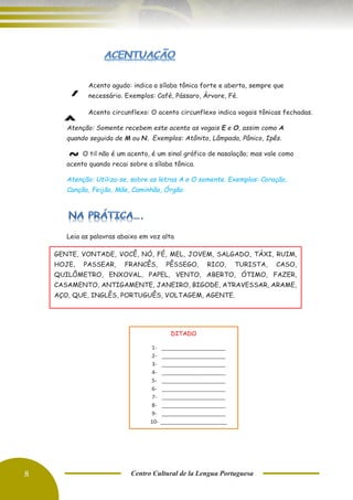 8 Centro Cultural de la Lengua Portuguesa
Acento agudo: indica a sílaba tônica forte e aberta, sempre que
necessário. Exemplos: Café, Pássaro, Árvore, Fé.
Acento circunflexo: O acento circunflexo indica vogais tônicas fechadas.
Atenção: Somente recebem este acento as vogais E e O, assim como A
quando seguida de M ou N. Exemplos: Atônito, Lâmpada, Pânico, Ipês.
O til não é um acento, é um sinal gráfico de nasalação; mas vale como
acento quando recai sobre a sílaba tônica.
Atenção: Utiliza-se, sobre as letras A e O somente. Exemplos: Coração,
Canção, Feijão, Mãe, Caminhão, Órgão.
Leia as palavras abaixo em voz alta
´
ˆ
~
GENTE, VONTADE, VOCÊ, NÓ, FÉ, MEL, JOVEM, SALGADO, TÁXI, RUIM,
HOJE, PASSEAR, FRANCÊS, PÊSSEGO, RICO, TURISTA, CASO,
QUILÔMETRO, ENXOVAL, PAPEL, VENTO, ABERTO, ÓTIMO, FAZER,
CASAMENTO, ANTIGAMENTE, JANEIRO, BIGODE, ATRAVESSAR, ARAME,
AÇO, QUE, INGLÊS, PORTUGUÊS, VOLTAGEM, AGENTE.
DITADO
1- _____________________
2- _____________________
3- _____________________
4- _____________________
5- _____________________
6- _____________________
7- _____________________
8- _____________________
9- _____________________
10- ______________________
 