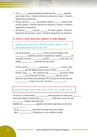 80 Centro Cultural de la Lengua Portuguesa
➢ Titia _______ perplexa quando percebeu que nós _______ comendo
todo o bolo. (ficar – Pretérito Perfeito do indicativo / estar – Pretérito
Imperfeito do indicativo)
➢ Percebi que eles _______ do presente, porque _______ todos os dias
com ele. (gostar – Pretérito Perfeito do indicativo / brincar – Pretérito
imperfeito do Indicativo)
➢ Os dias se _______ e ela não _______ de chorar. (passar – Pretérito
Imperfeito do indicativo / parar – Pretérito Imperfeito do indicativo)
G. Utilize os verbos abaixo para completar no tempo adequado:
começar, comer, dar, decidir, estar (2), estender, gostar, ir, levar,
parar, poder, querer (2), ter, ver, fazer
Um dia um homem ___________ o filho ao jardim zoológico. Eles
___________ elefantes, girafas e hipopótamos. Também ________ver
os pandas, mas não___________, porque __________muito calor e os
pandas____________ dormindo nas suas casas.
O filho, que só ___________cinco anos, ___________a chorar. O pai
_________dar-lhe alguma coisa de comer. O filho _________ um
sorvete. O pai _____-lhe o sorvete e ele __________ de chorar. Então
_________ ver os macacos. O filho__________ muito de ver os
macacos e aproximou-se da jaula para vê-los de perto. Um dos macacos
____________ o braço, tirou-lhe o sorvete e __________-o.
acontecer, começar, decidir, dizer, entrar, estar, ficar, ir, pegar, ser, ter
Um dia eu e a minha mulher ____________numa loja para ver malas, pois ________
fazer uma viagem. As malas boas ___________ todas muito caras, por isso
__________ comprar uma menos boa.
Quando nós ____________ pagando, uma senhora aproximou-se de nós e
___________:
--Eu já ____________ uma mala como essa. Durou seis meses.
--Que _____________? Perguntei eu, com o dinheiro na mão.
 