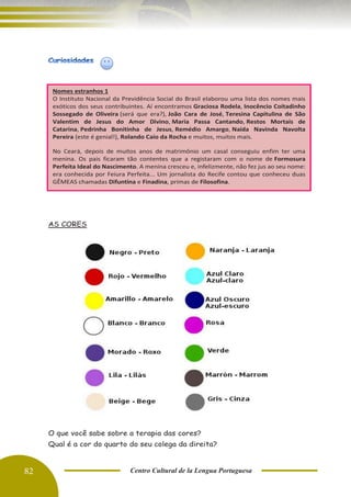 82 Centro Cultural de la Lengua Portuguesa
AS CORES
O que você sabe sobre a terapia das cores?
Qual é a cor do quarto do seu colega da direita?
Nomes estranhos 1
O Instituto Nacional da Previdência Social do Brasil elaborou uma lista dos nomes mais
exóticos dos seus contribuintes. Aí encontramos Graciosa Rodela, Inocêncio Coitadinho
Sossegado de Oliveira (será que era?), João Cara de José, Teresina Capitulina de São
Valentim de Jesus do Amor Divino, Maria Passa Cantando, Restos Mortais de
Catarina, Pedrinha Bonitinha de Jesus, Remédio Amargo, Naída Navinda Navolta
Pereira (este é genial!), Rolando Caio da Rocha e muitos, muitos mais.
No Ceará, depois de muitos anos de matrimônio um casal conseguiu enfim ter uma
menina. Os pais ficaram tão contentes que a registaram com o nome de Formosura
Perfeita Ideal do Nascimento. A menina cresceu e, infelizmente, não fez jus ao seu nome:
era conhecida por Feiura Perfeita... Um jornalista do Recife contou que conheceu duas
GÊMEAS chamadas Difuntina e Finadina, primas de Filosofina.
©
obvious: http://obviousmag.org/archives/2007/07/mais_nomes_bras.html#ixzz3H6
SZVWwu
Follow us: obviousmagazine on Facebook
 