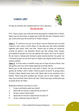 Centro Cultural de la Lengua Portuguesa 91
Há algo de estranho nas redações abaixo? Leia e descubra.
Na sala de aula
Prof.: Hoje eu quero que vocês escrevam uma pequena redação sobre o Brasil.
Quero que me descrevam a imagem que vocês têm dos país. Coloquem tudo o
que vocês acham que vão encontrar lá. Podem começar.
Aluno 1: É a primeira vez que vou ao Brasil, mas me disseram que é um país
tropical e que o povo é muito alegre. É uma pena que não tenha estudado
espanhol para poder falar com eles. Tomara que eu possa me comunicar
através de gestos e de desenhos. Receio que não consiga fazer amigos,
principalmente porque vou ficar por apenas dois meses. Vou ficar na capital,
Rio de Janeiro, famosa pelo Carnaval e pelas mulatas bonitas. Vou poder ver
o Carnaval porque vou em Abril para lá. Espero que alguma mulata bonita me
ensine a sambar.
Aluno 2: A firma onde eu trabalho exige que eu fique um ano no Brasil, mas
não gostaria de ficar tanto tempo separado de minha família.
Receio que eu não saiba muita coisa sobre o Brasil. Sei que os brasileiros
gostam de futebol, café e rumba. Talvez eu goste de morar lá, porque adoro
futebol e dança. Quase nunca tomo café. Quem sabe eu me acostume com a
bebida. Talvez seja mais saudável que cerveja, que eu tomo sempre. Ouvi
dizer que é proibido fumar dentro de casa. Tomara que seja verdade para que
eu possa deixar de fumar.
Responda oralmente com base no texto:
1. O que a professora pede aos alunos?
2. Quais são os receios e expectativas do aluno 1?
3. De que o aluno 1 sente pena?
4. Quais são os receios e expectativas do aluno 2?
5. O que a empresa exige do aluno 2?
 