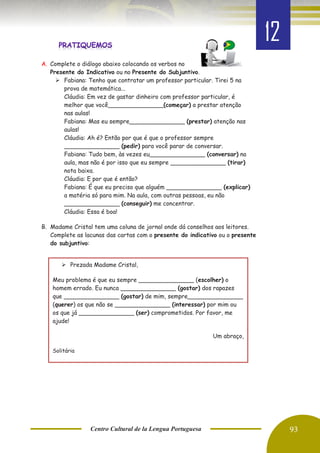Centro Cultural de la Lengua Portuguesa 93
A. Complete o diálogo abaixo colocando os verbos no
Presente do Indicativo ou no Presente do Subjuntivo.
➢ Fabiana: Tenho que contratar um professor particular. Tirei 5 na
prova de matemática...
Cláudia: Em vez de gastar dinheiro com professor particular, é
melhor que você_______________(começar) a prestar atenção
nas aulas!
Fabiana: Mas eu sempre_______________ (prestar) atenção nas
aulas!
Cláudia: Ah é? Então por que é que o professor sempre
_______________ (pedir) para você parar de conversar.
Fabiana: Tudo bem, às vezes eu_______________ (conversar) na
aula, mas não é por isso que eu sempre _______________ (tirar)
nota baixa.
Cláudia: E por que é então?
Fabiana: É que eu preciso que alguém _______________ (explicar)
a matéria só para mim. Na aula, com outras pessoas, eu não
_______________ (conseguir) me concentrar.
Cláudia: Essa é boa!
B. Madame Cristal tem uma coluna de jornal onde dá conselhos aos leitores.
Complete as lacunas das cartas com o presente do indicativo ou o presente
do subjuntivo:
➢ Prezada Madame Cristal,
Meu problema é que eu sempre _______________ (escolher) o
homem errado. Eu nunca _______________ (gostar) dos rapazes
que _______________ (gostar) de mim, sempre_______________
(querer) os que não se _______________ (interessar) por mim ou
os que já _______________ (ser) comprometidos. Por favor, me
ajude!
Um abraço,
Solitária
12
 